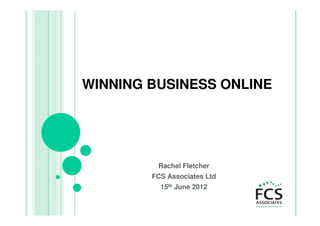 WINNING BUSINESS ONLINE




         Rachel Fletcher
        FCS Associates Ltd
          15th June 2012
 