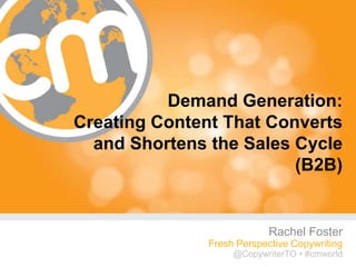 Demand Generation:
Creating Content That Converts
  and Shortens the Sales Cycle
                         (B2B)


                            Rachel Foster
               Fresh Perspective Copywriting
                    @CopywriterTO • #cmworld
                                      #cmworld
 