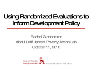 Using Randomized Evaluations to Inform Development Policy Rachel Glennerster Abdul Latif Jameel Poverty Action Lab October 11, 2010 