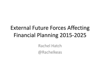 External Future Forces Affecting
Financial Planning 2015-2025
Rachel Hatch
@Rachelkeas
 