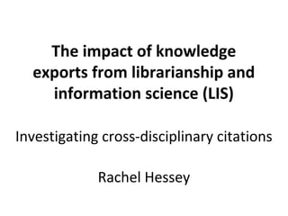 The impact of knowledge
  exports from librarianship and
    information science (LIS)

Investigating cross-disciplinary citations

             Rachel Hessey
 