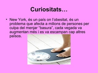 Curiositats…
• New York, és un país on l’obesitat, és un
  problema que afecta a milions de persones per
  culpa del menjar “basura”, cada vegada va
  augmentan més i es va escampan cap altres
  països.
 