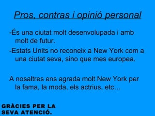 Pros, contras i opinió personal
  -És una ciutat molt desenvolupada i amb
    molt de futur.
  -Estats Units no reconeix a New York com a
    una ciutat seva, sino que mes europea.

  A nosaltres ens agrada molt New York per
    la fama, la moda, els actrius, etc…

GRÀCIES PER LA
SEVA ATENCIÓ.
 