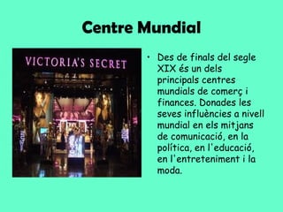 Centre Mundial
       • Des de finals del segle
         XIX és un dels
         principals centres
         mundials de comerç i
         finances. Donades les
         seves influències a nivell
         mundial en els mitjans
         de comunicació, en la
         política, en l'educació,
         en l'entreteniment i la
         moda.
 