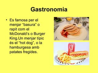 Gastronomia
• Es famosa per el
  menjar “basura” o
  rapit com el
  McDonald’s o Burger
  King.Un menjar típic
  és el “hot dog”, o la
  hamburgesa amb
  patates fregides.
 