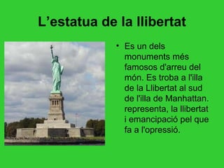 L’estatua de la llibertat
             • Es un dels
               monuments més
               famosos d'arreu del
               món. Es troba a l'illa
               de la Llibertat al sud
               de l'illa de Manhattan.
               representa, la llibertat
               i emancipació pel que
               fa a l'opressió.
 