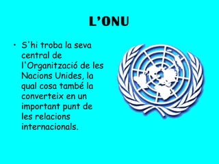 L’ONU
• S'hi troba la seva
  central de
  l'Organització de les
  Nacions Unides, la
  qual cosa també la
  converteix en un
  important punt de
  les relacions
  internacionals.
 