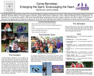Camp Barnabas:
Enlarging the Spirit, Encouraging the Heart
Rachel Ison: Centre College
Camp Barnabas is a place like no other. It is a camp that offers acceptance and love to more than 1,500 campers with special needs and chronic
diseases and their siblings. Through adaptive activities, people with physical, intellectual, and/or medical challenges become participants, not
observers, in the world around them. They leave Camp Barnabas knowing that they are uniquely created to live lives of ability. This summer, I
th to August 8th, to be one of the individuals which aided in making this formative experience possible.
was given the opportunity, from May 24
Summer Enrichment Goals
•Better understand what “special needs” truly encompasses

The Schedule

•Work for this success and love of the campers, suppressing all personal
motives
•Show the campers that they are unconditionally loved and uniquely
created to accomplish amazing things

Camp is broken up into 8 terms, each one serving a specific
population of individuals with special needs. Each term consists
of CIA (Christians-in-action) arrival day, camper arrival day, 5
days of camp, and closing day. Between terms, the staff gets 24
hours off to prepare for the next term.

• Listen and learn from the campers

The Extreme Team

Terms
1. Adult Friends: Ages 18 – 45 with intellectual/developmental
disabilities and/or autism
2. Challenge: Ages 7 – 15 with ohysical disabilities
3. Young Friends: Ages 7- 15 with developmental disabilities
and/or autism
4. Adventurers: Ages 16 – 35 with physical disabilities and
those with developmental disabilities requiring a wheelchair
or walker
5. Heroes: Ages 16 – 25 with developmental disabilities and/or
autism

What does it mean to be extreme?

The Campers
At Camp Barnabas, everything is for the campers. The
campers are individuals from all walks of life that have specials
needs. The needs which are met, range from Cerebral Palsy to
severe ADHD and Downs Syndrome, and include anything
everything in between. The goal of Camp Barnabas is to show
each of these individuals that
not only are they are
unconditionally loved, but that they also do not have to conform
to the limitations society has put on them. In doing this, the
staff resolutely pursues activities that push the limits of what
the outside world says is impossible for these incredible people
who are the campers. They take every summer camp activity
apart and put it back in a way that is doable for anyone who
wants to participate – no matter what limitations are placed on
them outside the camp grounds. Things like a high ropes
course, canoeing, and swimming.

As a member of the Extreme Team, I was expected to work hard...and play
hard! Besides facilitating some of the most favored places on camp; the
ropes course, pool, and multiple camp sites, the team was tasked with the
additional responsibility of running all of the great parties! Working alongside
thirteen other members truly taught me teamwork and blessed me with
thirteen new best friends.

6. Soaring Hawks: Ages 7 – 25 (Blind: Ages 7 – 35) with
Asperger’s, blind, chronic diseases or deaf/hearing impaired
7. Bridge Builders: Ages 7 – 18 with developmental
disabilities, autism and/or physical disabilities
8. Champions: Ages 7 – 15 with developmental disabilities,
autism, and/or physical disabilities

Want to help these amazing individuals?
It all starts at campbarnabas.org!
Volunteer a week of you summer and be paired one-onone with a camper, or make a donation on the webpage.

 
