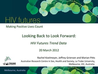 Making Positive Lives Count

                Looking Back to Look Forward:
                        HIV Futures Trend Data
                                 20 March 2012

                               Rachel Koelmeyer, Jeffrey Grierson and Marian Pitts
               Australian Research Centre in Sex, Health and Society, La Trobe University,
                                                               Melbourne, VIC, Australia

Melbourne, Australia
 