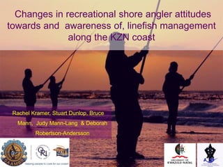 Changes in recreational shore angler attitudes
towards and awareness of, linefish management
along the KZN coast
Rachel Kramer, Stuart Dunlop, Bruce
Mann, Judy Mann-Lang & Deborah
Robertson-Andersson
 
