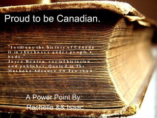 Proud to be Canadian. A Power Point By:  Rachelle && Isaac &quot;I still say the history of Canada is in shoeboxes under people's beds.&quot;  Joyce Beaton, social historian and publisher, Quoted in The Muskoka Advance 28 Jan 1990   