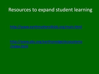 4th Grade Content Standards - Life Science 2. All organisms need energy and matter to live and grow. As a basis for understanding this concept: Students know plants are the primary source of matter and energy entering most food chains. Students know producers and consumers (herbivores, carnivores, omnivores, and decomposers) are related in food chains and food webs and may compete with each other for resources in an ecosystem. Students know decomposers, including many fungi, insects, and microorganisms, recycle matter from dead plants and animals. 