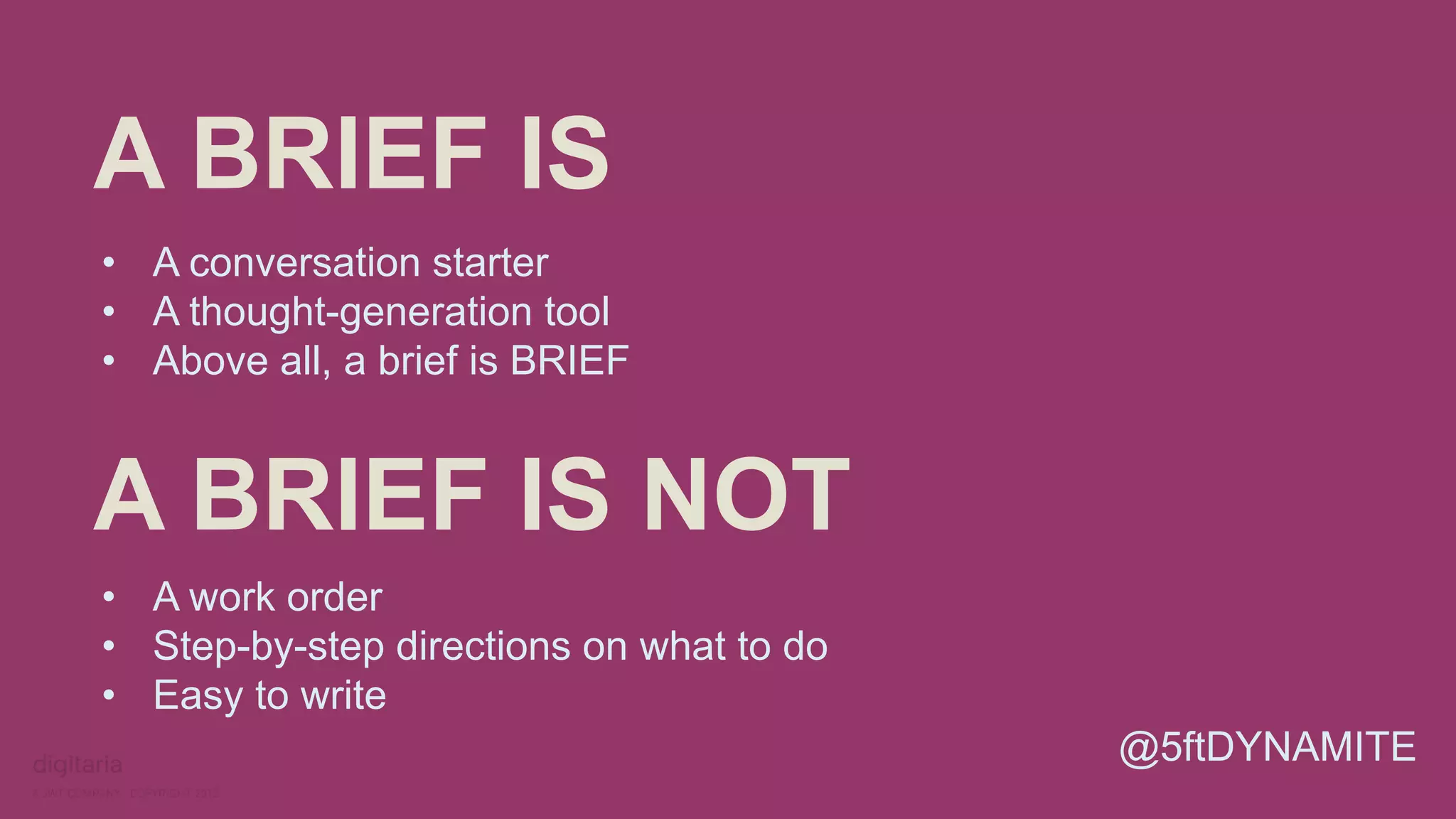 A BRIEF IS 
• A conversation starter 
• A thought-generation tool 
• Above all, a brief is BRIEF 
A BRIEF IS NOT 
• A work order 
• Step-by-step directions on what to do 
• Easy to write 
@5ftDYNAMITE 
 