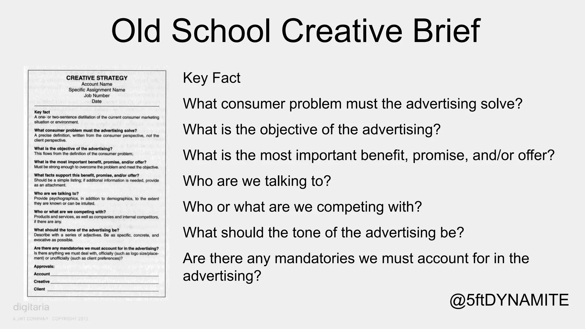 Old School Creative Brief 
Key Fact 
What consumer problem must the advertising solve? 
What is the objective of the advertising? 
What is the most important benefit, promise, and/or offer? 
Who are we talking to? 
Who or what are we competing with? 
What should the tone of the advertising be? 
Are there any mandatories we must account for in the 
advertising? 
@5ftDYNAMITE 
 