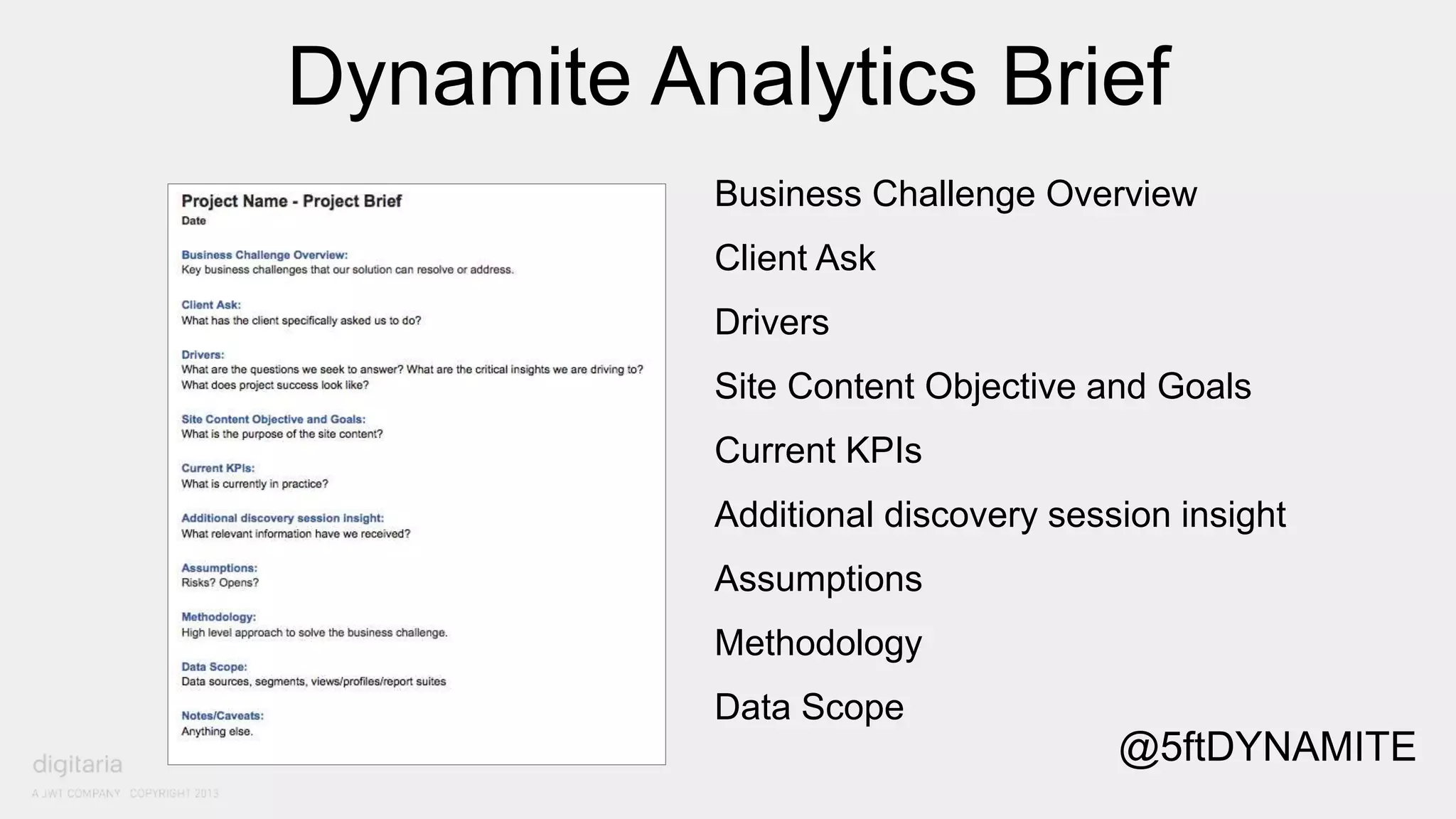 Dynamite Analytics Brief 
Business Challenge Overview 
Client Ask 
Drivers 
Site Content Objective and Goals 
Current KPIs 
Additional discovery session insight 
Assumptions 
Methodology 
Data Scope 
@5ftDYNAMITE 
 