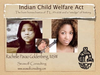 Indian Child Welfare Act
     The bare bones basics of P.L. 93-608 and a “smidge” of history




Rachelle Pavao Goldenberg, MSW
      Seawolf Consulting
      www.seawolfconsulting.com
 
