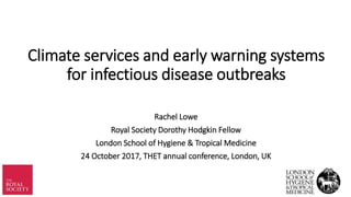 Climate services and early warning systems
for infectious disease outbreaks
Rachel Lowe
Royal Society Dorothy Hodgkin Fellow
London School of Hygiene & Tropical Medicine
24 October 2017, THET annual conference, London, UK
 