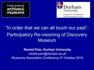 “In order that we can all touch our past”:
Participatory Re-visioning of Discovery
Museum
Rachel Pain, Durham University
rachel.pain@durham.ac.uk
Museums Association Conference 5th
October 2010
 