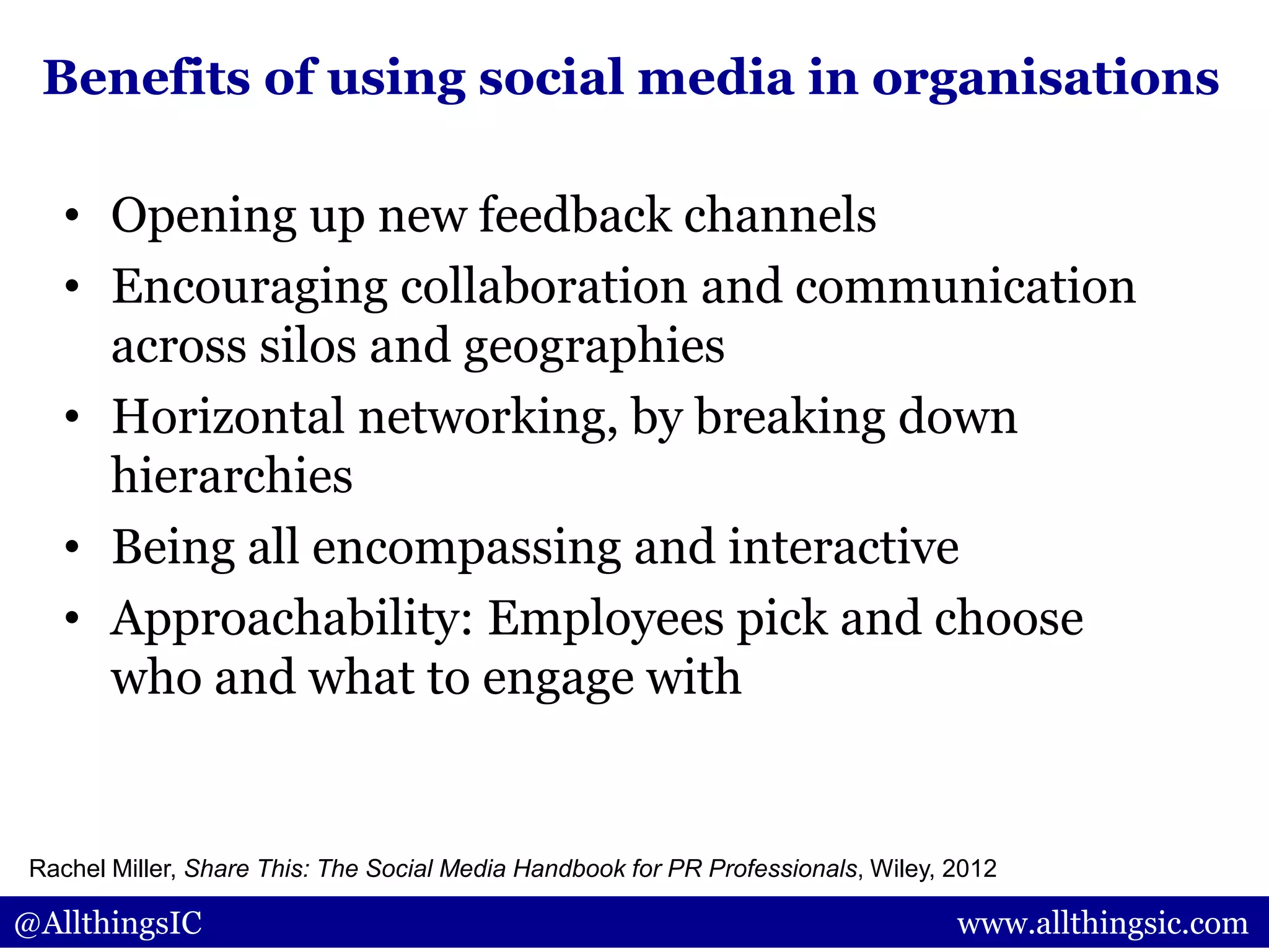 • Opening up new feedback channels
• Encouraging collaboration and communication
across silos and geographies
• Horizontal networking, by breaking down
hierarchies
• Being all encompassing and interactive
• Approachability: Employees pick and choose
who and what to engage with
@AllthingsIC www.allthingsic.com
Benefits of using social media in organisations
Rachel Miller, Share This: The Social Media Handbook for PR Professionals, Wiley, 2012
 