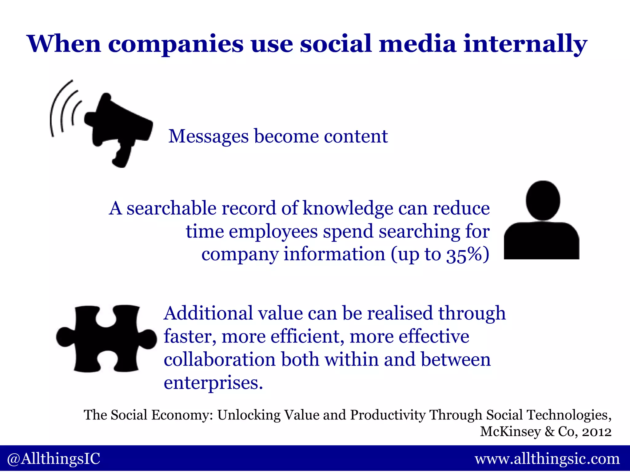 When companies use social media internally
Messages become content
A searchable record of knowledge can reduce
time employees spend searching for
company information (up to 35%)
Additional value can be realised through
faster, more efficient, more effective
collaboration both within and between
enterprises.
@AllthingsIC www.allthingsic.com
The Social Economy: Unlocking Value and Productivity Through Social Technologies,
McKinsey & Co, 2012
 