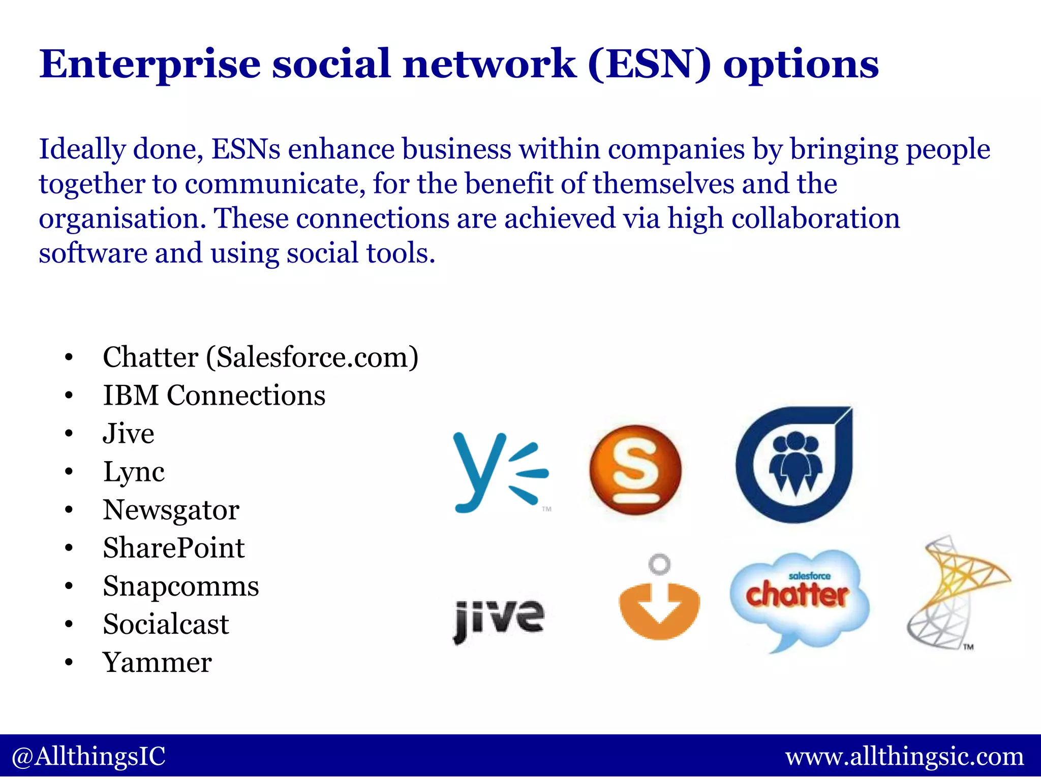 Enterprise social network (ESN) options
• Chatter (Salesforce.com)
• IBM Connections
• Jive
• Lync
• Newsgator
• SharePoint
• Snapcomms
• Socialcast
• Yammer
@AllthingsIC www.allthingsic.com
Ideally done, ESNs enhance business within companies by bringing people
together to communicate, for the benefit of themselves and the
organisation. These connections are achieved via high collaboration
software and using social tools.
 
