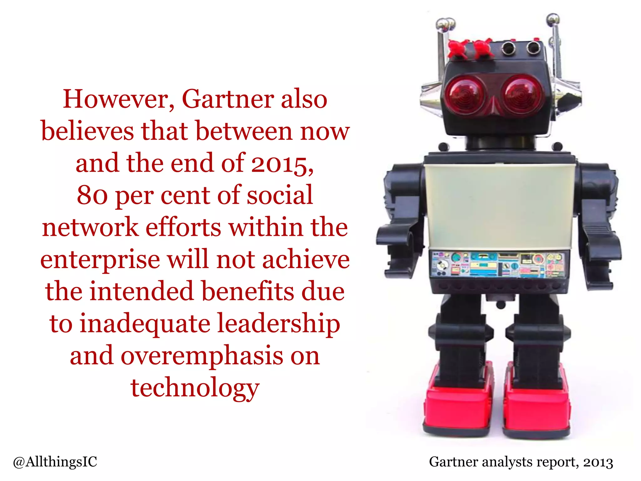 However, Gartner also
believes that between now
and the end of 2015,
80 per cent of social
network efforts within the
enterprise will not achieve
the intended benefits due
to inadequate leadership
and overemphasis on
technology
@AllthingsIC Gartner analysts report, 2013
 