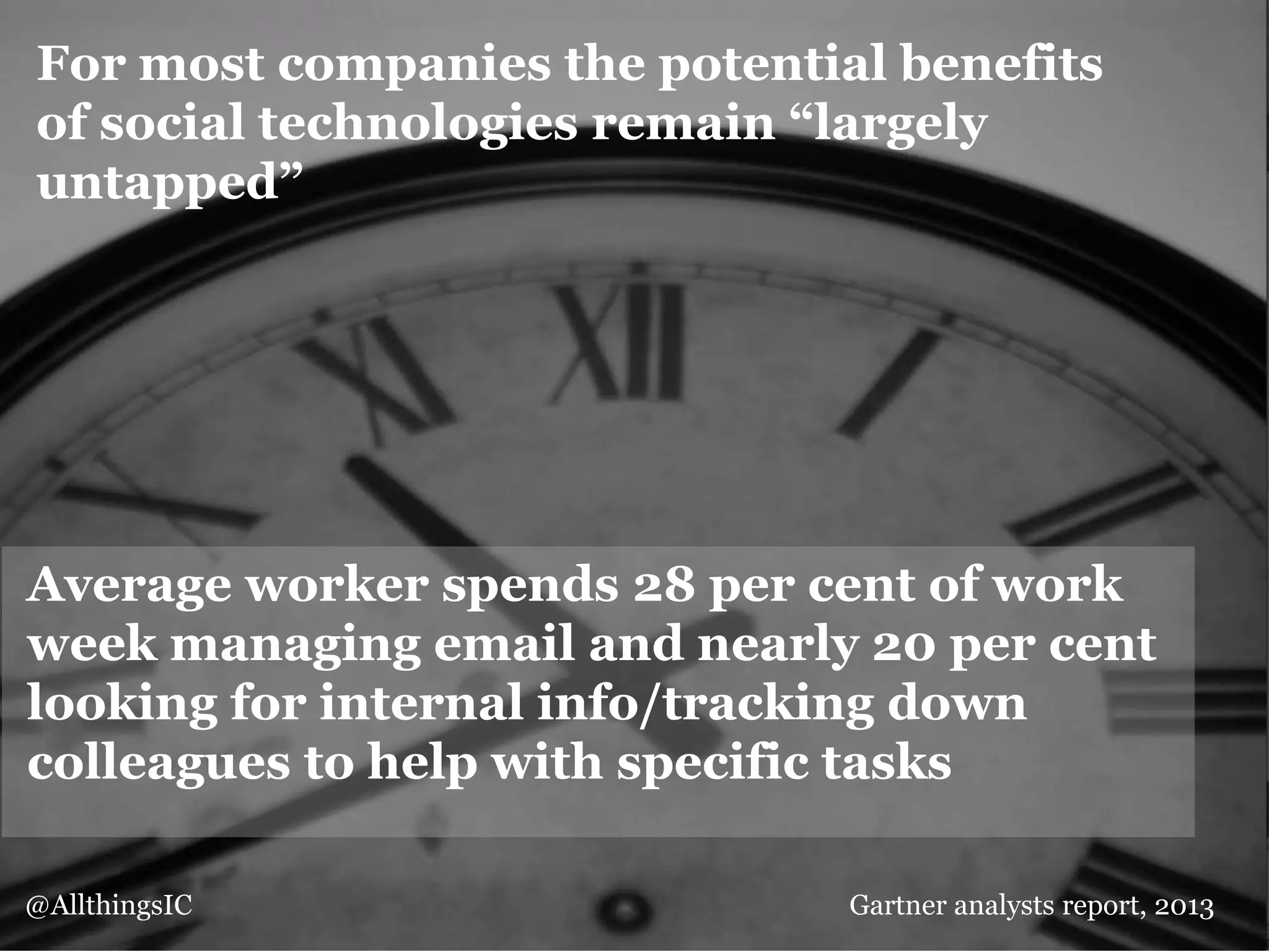 For most companies the potential benefits
of social technologies remain “largely
untapped”
Average worker spends 28 per cent of work
week managing email and nearly 20 per cent
looking for internal info/tracking down
colleagues to help with specific tasks
@AllthingsIC Gartner analysts report, 2013
 