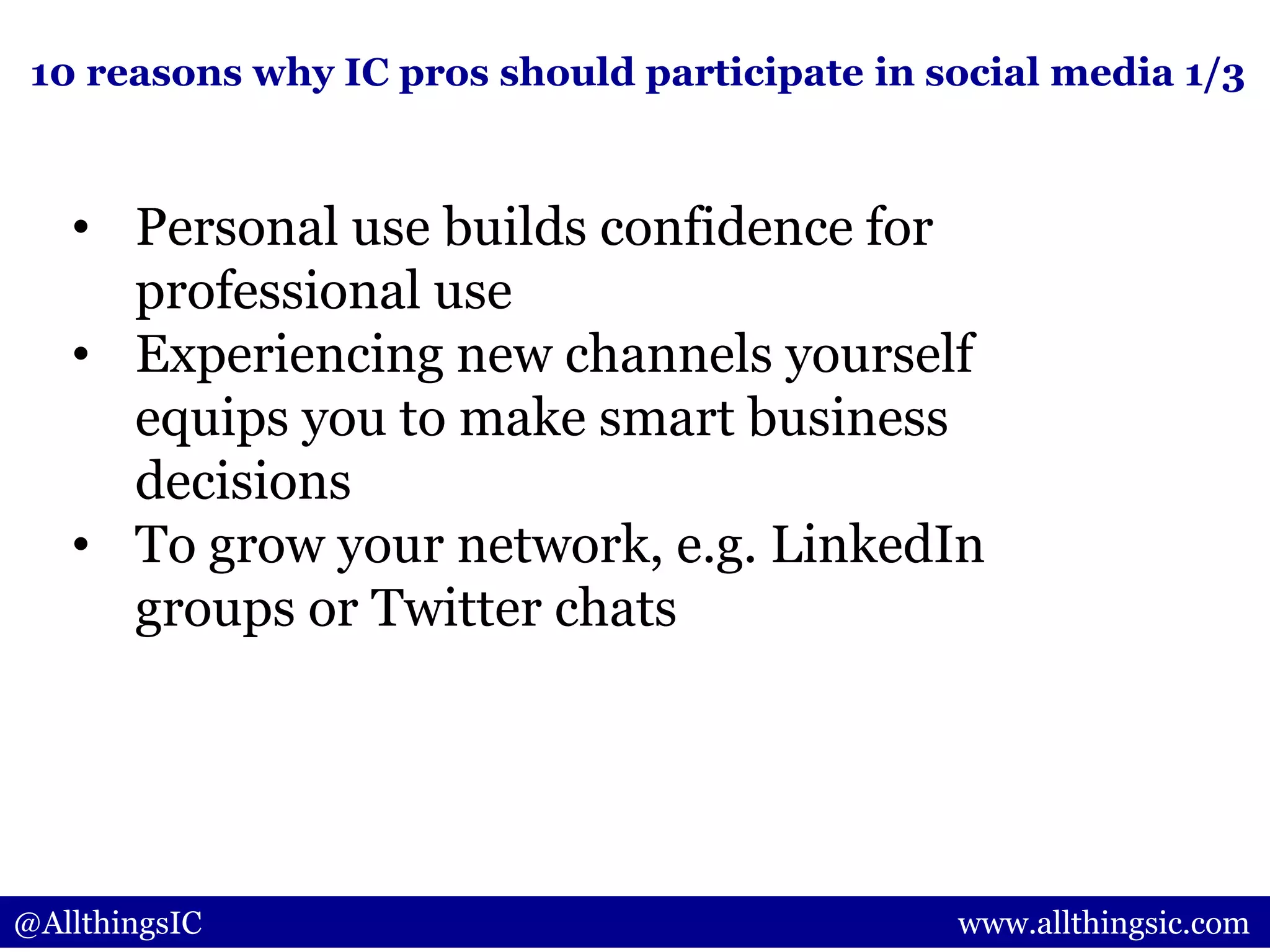 @AllthingsIC www.allthingsic.com
• Personal use builds confidence for
professional use
• Experiencing new channels yourself
equips you to make smart business
decisions
• To grow your network, e.g. LinkedIn
groups or Twitter chats
10 reasons why IC pros should participate in social media 1/3
 