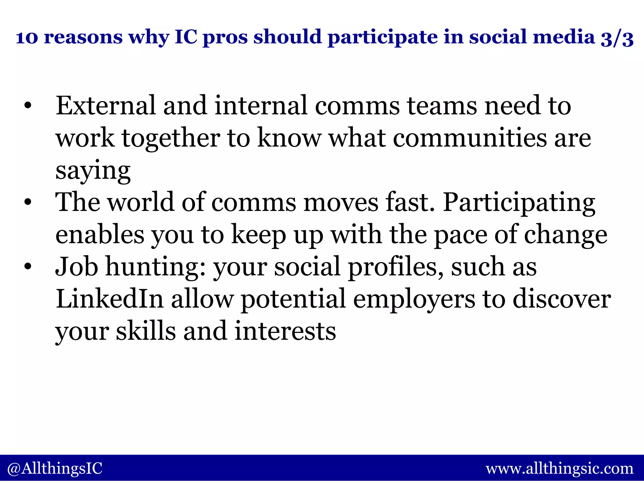 • External and internal comms teams need to
work together to know what communities are
saying
• The world of comms moves fast. Participating
enables you to keep up with the pace of change
• Job hunting: your social profiles, such as
LinkedIn allow potential employers to discover
your skills and interests
@AllthingsIC www.allthingsic.com
10 reasons why IC pros should participate in social media 3/3
 