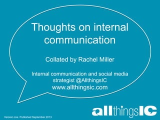 Thoughts on internal
communication
Collated by Rachel Miller
Internal communication and social media
strategist @AllthingsIC
www.allthingsic.com
Version one. Published September 2013
 