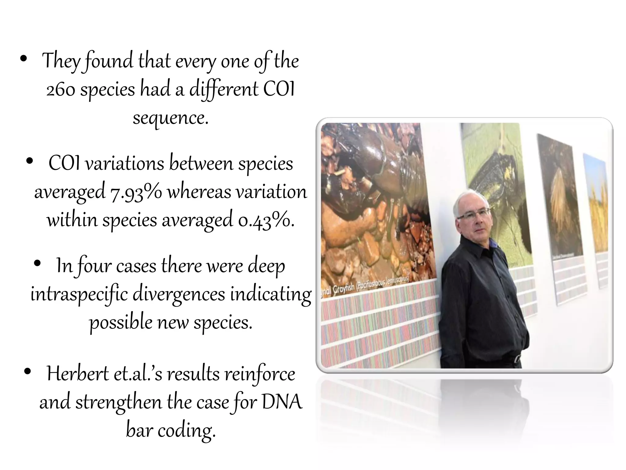 • They found that every one of the
260 species had a different COI
sequence.
• COI variations between species
averaged 7.93% whereas variation
within species averaged 0.43%.
• In four cases there were deep
intraspecific divergences indicating
possible new species.
• Herbert et.al.’s results reinforce
and strengthen the case for DNA
bar coding.
 