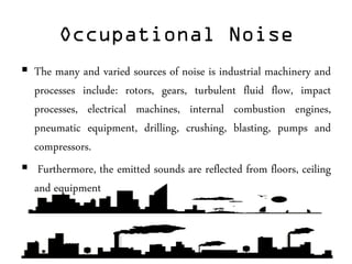 Occupational Noise
 The many and varied sources of noise is industrial machinery and
processes include: rotors, gears, turbulent fluid flow, impact
processes, electrical machines, internal combustion engines,
pneumatic equipment, drilling, crushing, blasting, pumps and
compressors.
 Furthermore, the emitted sounds are reflected from floors, ceiling
and equipment
 