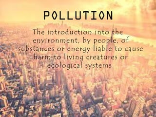POLLUTION
The introduction into the
environment, by people, of
substances or energy liable to cause
harm to living creatures or
ecological systems.
 
