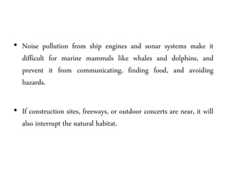 • Noise pollution from ship engines and sonar systems make it
difficult for marine mammals like whales and dolphins, and
prevent it from communicating, finding food, and avoiding
hazards.
• If construction sites, freeways, or outdoor concerts are near, it will
also interrupt the natural habitat.
 