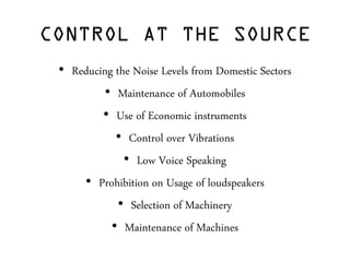 CONTROL AT THE SOURCE
• Reducing the Noise Levels from Domestic Sectors
• Maintenance of Automobiles
• Use of Economic instruments
• Control over Vibrations
• Low Voice Speaking
• Prohibition on Usage of loudspeakers
• Selection of Machinery
• Maintenance of Machines
 