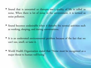 • Sound that is unwanted or disrupts one’s quality of life is called as
noise. When there is lot of noise in the environment, it is termed as
noise pollution.
• Sound becomes undesirable when it disturbs the normal activities such
as working, sleeping, and during conversations.
• It is an underrated environmental problem because of the fact that we
can’t see, smell, or taste it.
• World Health Organization stated that “Noise must be recognized as a
major threat to human well-being”
 