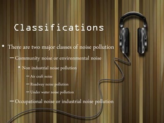 Classifications
• There are two major classes of noise pollution
–Community noise or environmental noise
• Non industrial noise pollution
– Air craft noise
– Roadway noise pollution
– Under water noise pollution
–Occupational noise or industrial noise pollution
 