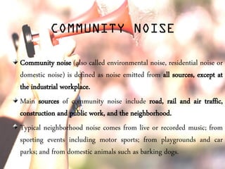 COMMUNITY NOISE
Community noise (also called environmental noise, residential noise or
domestic noise) is defined as noise emitted from all sources, except at
the industrial workplace.
Main sources of community noise include road, rail and air traffic,
construction and public work, and the neighborhood.
Typical neighborhood noise comes from live or recorded music; from
sporting events including motor sports; from playgrounds and car
parks; and from domestic animals such as barking dogs.
 