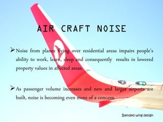 AIR CRAFT NOISE
Noise from planes flying over residential areas impairs people's
ability to work, learn, sleep and consequently results in lowered
property values in affected areas.
As passenger volume increases and new and larger airports are
built, noise is becoming even more of a concern.
Blended wing design
 