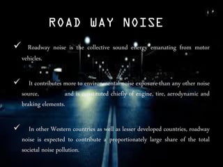 ROAD WAY NOISE
 Roadway noise is the collective sound energy emanating from motor
vehicles.
 It contributes more to environmental noise exposure than any other noise
source, and is constituted chiefly of engine, tire, aerodynamic and
braking elements.
 In other Western countries as well as lesser developed countries, roadway
noise is expected to contribute a proportionately large share of the total
societal noise pollution.
 