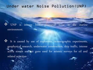 Under water Noise Pollution(UNP)
 UNP is intense human-generated noise in the marine
environment.
 It is caused by use of explosives, oceanographic experiments,
geophysical research, underwater construction, ship traffic, intense
active sonars and air guns used for seismic surveys for oil and
related activities.
 