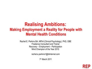 Realising Ambitions:  Making Employment a Reality for People with Mental Health Conditions Rachel E. Perkins BA, MPhil (Clinical Psychology), PhD, OBE Freelance Consultant and Trainer Recovery – Employment – Participation Mind Champion of the Year 2010  [email_address] 7 th  March 2011 