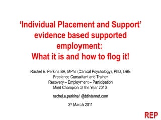 ‘ Individual Placement and Support’ evidence based supported employment:  What it is and how to flog it! Rachel E. Perkins BA, MPhil (Clinical Psychology), PhD, OBE Freelance Consultant and Trainer Recovery – Employment – Participation Mind Champion of the Year 2010  [email_address] 3 rd  March 2011 