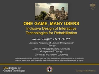The work depicted here was sponsored by the U.S. Army. Statements and opinions expressed do not necessarily
reflect the position or the policy of the United States Government, and no official endorsement should be inferred.
Rachel Proffitt, OTD, OTR/L
Assistant Professor of Clinical Occupational
Therapy
Division of Occupational Science and
Occupational Therapy
University of Southern California
ONE GAME, MANY USERS
Inclusive Design of Interactive
Technologies for Rehabilitation
 
