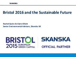 Bristol 2016 and the Sustainable Future
Rachel Quinn & Claire Elliott
Senior Environmental Advisors, Skanska UK
 