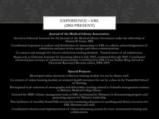 EXPERIENCE – EBL
                                        (2002-PRESENT)

                               Journal of the Medical Library Association:
  Served as Editorial Assistant for the Journal of the Medical Library Association under the editorship of
                                            Nunzia B. Giuse, MD.
 Coordinated responses to authors and distribution of manuscripts to EBL co -editors, acknowledgements of
                      submission and peer review receipt, and other communications.
    Co-creator and manager for Access submission tracking database. Tracked status of all submissions.
  Began role as Editorial Assistant for incoming editor in July 2005, continued through 2009. Contributed
   occasional peer reviews of submitted manuscripts. Contributed to JMLA Case Studies Blog. Served as
                              Electronic Resources Reviews editor, 2008-2009.

                                              Special Projects:
                 Developed online electronic collection training module for use by library staff.
Co-creator of online learning module on women’s health resources for use by a class in the Vanderbilt School
                                                  of Nursing.
Participated in de-selection of monographs and deliverables tracking related to Eskind’s management contract
                                      at Meharry Medical College library.
 Assisted the MMC Library management team at EBL (contracted by Meharry) in documenting progress and
                                  generating reports for Meharry leadership.
Past facilitator of monthly SearchTalk session for continuing education in searching and library resources for
                                           EBL librarians and staff.
 Coordinated selection and implementation of videoconferencing system for cross -institutional training and
                                                 collaboration.
 