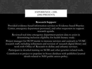 EXPERIENCE – EBL
                              (2002-PRESENT)


                                 Research Support:
  Provided evidence-based information services to Evidence-based Practice
  Center, emergency department personnel, and other requesters to support
                                   research agenda.
      Reviewed real-time emergency department patient data to assist in
            determining inclusion eligibility for health literacy study.
Project manager for 08/09 metric to increase services and outreach to VUMC
research staff, including refinement and revision of research digital library and
         work with Office of Research to define and enhance services.
   Participant in detailed training on NCBI and other genetics-related tools.
 Contributor to project to populate in-house database with publisher/journal
                    details related to NIH public access policy.
 