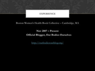 EXPERIENCE


Boston Women’s Health Book Collective – Cambridge, MA

                 Nov 2007 – Present
        Official Blogger, Our Bodies Ourselves

             http://ourbodiesourblog.org/
 