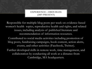 EXPERIENCE – OBOS BLOG
                        (2007-PRESENT)


 Responsible for multiple blog posts per week on evidence-based
women’s health topics, reproductive health and rights, and related
       issues, including analysis of published literature and
            recommendation of information resources.
  Contributed to social media activities including promotion of
  blog posts, fundraising campaigns, book content, action alerts,
          events, and other activities (Facebook, Twitter).
 Further developed skills in remote work, time management, and
     collaboration by conducting all work at a distance from
                   Cambridge, MA headquarters.
 