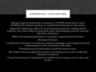 EXPERIENCE – SACE (2001-2002)


     Managed and customized the structure of a 100,000 record open-source
     FileMaker Pro/embase database of membership information and activity.
    Supported fundraising efforts by reviewing grant proposals, tracking donor
 response rates, data mining for potential givers, and designing outreach materials
                               and direct mail pieces.
      Edited and managed production of quarterly organizational newsletter.
                                Maintained website.
Coordinated technology for electronic activism campaigns and managed electronic
                   communications with constituents and media.
             Provided general technological troubleshooting services.
   Developed volunteer application process and training event, and coordinated
                              volunteer recruitment.
  Created curriculum for educating local students about energy issues in day-long
                                      session.
 